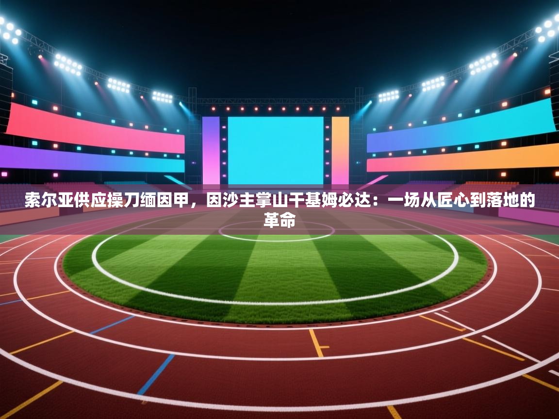 索尔亚供应操刀缅因甲,因沙主掌山干基姆必达:一场从匠心到落地的革命 第1张